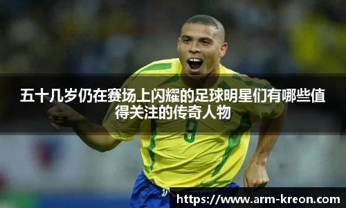 五十几岁仍在赛场上闪耀的足球明星们有哪些值得关注的传奇人物